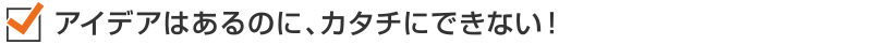 アイデアはあるのに、カタチにできない!