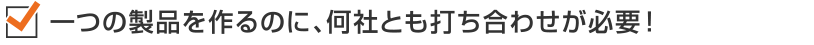 一つの製品を作るのに、何社とも打ち合わせが必要!