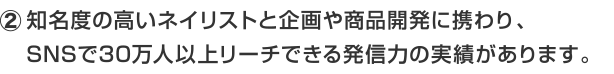 知名度の高いネイリストと企画や商品開発に携わり、SNSで30万人以上リーチできる発信力の実績があります。