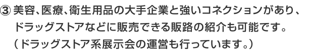 美容、医療、衛生用品の大手企業と強いコネクションがあり、ドラッグストアなどに販売できる販路の紹介も可能です。（ドラッグストア系展示会の運営も行っています。）