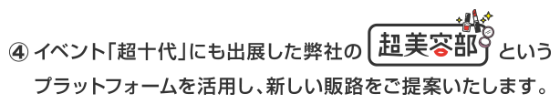 イベント「超十代」にも出展した弊社のいう超美容部プラットフォームを活用し、新しい販路をご提案いたします